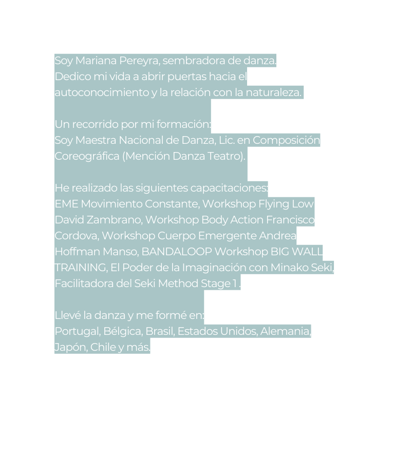 Soy Mariana Pereyra sembradora de danza Dedico mi vida a abrir puertas hacia el autoconocimiento y la relación con la naturaleza Un recorrido por mi formación Soy Maestra Nacional de Danza Lic en Composición Coreográfica Mención Danza Teatro He realizado las siguientes capacitaciones EME Movimiento Constante Workshop Flying Low David Zambrano Workshop Body Action Francisco Cordova Workshop Cuerpo Emergente Andrea Hoffman Manso BANDALOOP Workshop BIG WALL TRAINING El Poder de la Imaginación con Minako Seki Facilitadora del Seki Method Stage 1 Llevé la danza y me formé en Portugal Bélgica Brasil Estados Unidos Alemania Japón Chile y más