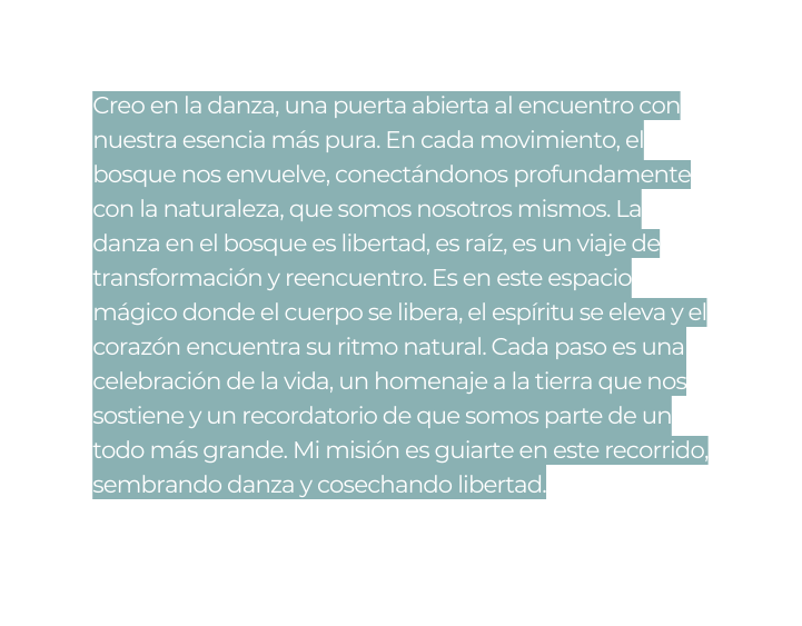 Creo en la danza una puerta abierta al encuentro con nuestra esencia más pura En cada movimiento el bosque nos envuelve conectándonos profundamente con la naturaleza que somos nosotros mismos La danza en el bosque es libertad es raíz es un viaje de transformación y reencuentro Es en este espacio mágico donde el cuerpo se libera el espíritu se eleva y el corazón encuentra su ritmo natural Cada paso es una celebración de la vida un homenaje a la tierra que nos sostiene y un recordatorio de que somos parte de un todo más grande Mi misión es guiarte en este recorrido sembrando danza y cosechando libertad