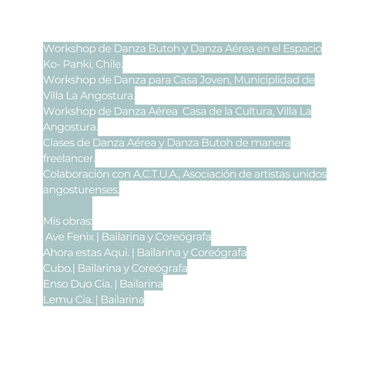 Workshop de Danza Butoh y Danza Aérea en el Espacio Ko Panki Chile Workshop de Danza para Casa Joven Municiplidad de Villa La Angostura Workshop de Danza Aérea Casa de la Cultura Villa La Angostura Clases de Danza Aérea y Danza Butoh de manera freelancer Colaboración con A C T U A Asociación de artistas unidos angosturenses Mis obras Ave Fenix Bailarina y Coreógrafa Ahora estas Aqui Bailarina y Coreógrafa Cubo Bailarina y Coreógrafa Enso Duo Cia Bailarina Lemu Cia Bailarina