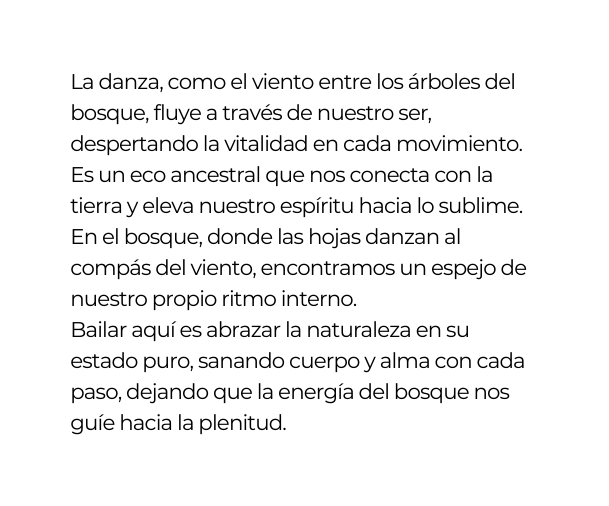 La danza como el viento entre los árboles del bosque fluye a través de nuestro ser despertando la vitalidad en cada movimiento Es un eco ancestral que nos conecta con la tierra y eleva nuestro espíritu hacia lo sublime En el bosque donde las hojas danzan al compás del viento encontramos un espejo de nuestro propio ritmo interno Bailar aquí es abrazar la naturaleza en su estado puro sanando cuerpo y alma con cada paso dejando que la energía del bosque nos guíe hacia la plenitud